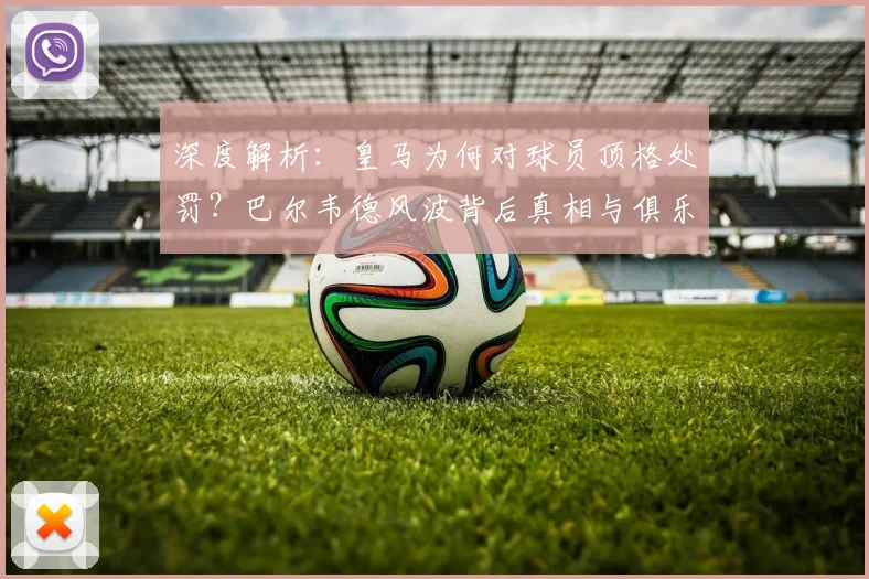 深度解析：皇马为何对球员顶格处罚？巴尔韦德风波背后真相与俱乐部纪律考量