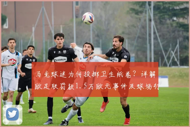 马竞球迷为何投掷卫生纸卷？详解欧足联罚款1.5万欧元事件及球场行为规范