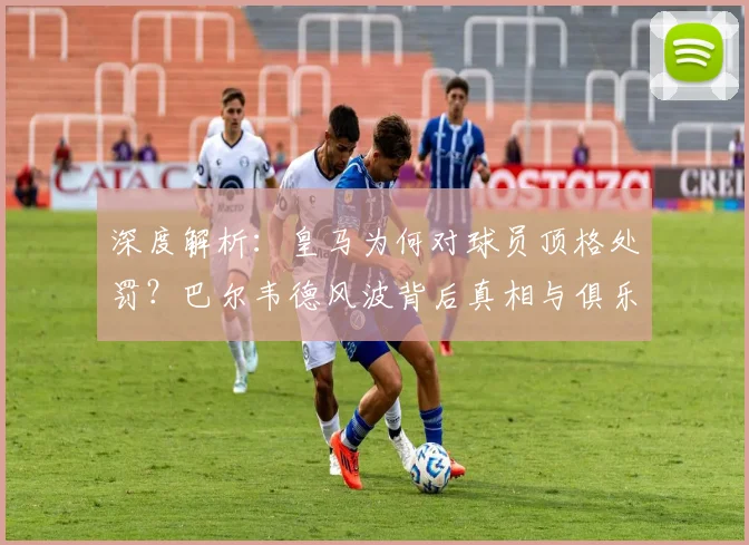 深度解析：皇马为何对球员顶格处罚？巴尔韦德风波背后真相与俱乐部纪律考量