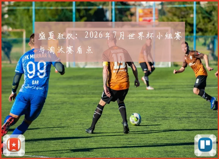 盛夏狂欢：2026年7月世界杯小组赛与淘汰赛看点