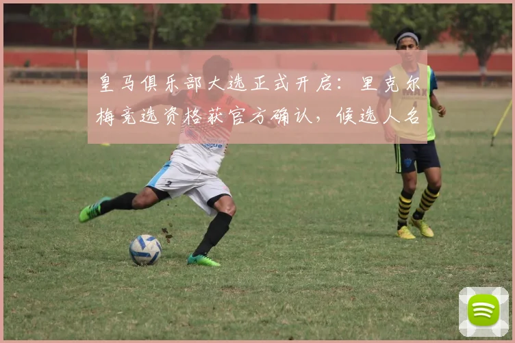皇马俱乐部大选正式开启:里克尔梅竞选资格获官方确认,候选人名单与投票时间公布