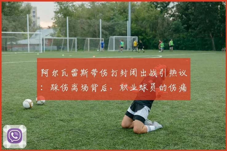 阿尔瓦雷斯带伤打封闭出战引热议：踩伤离场背后，职业球员的伤痛抉择与风险