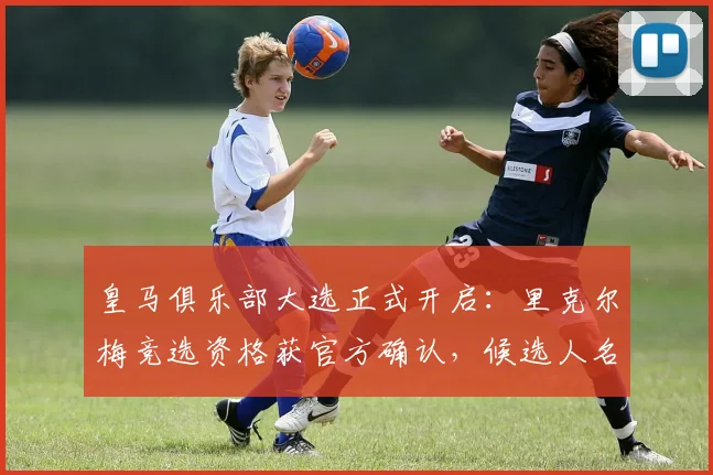 皇马俱乐部大选正式开启：里克尔梅竞选资格获官方确认，候选人名单与投票时间公布